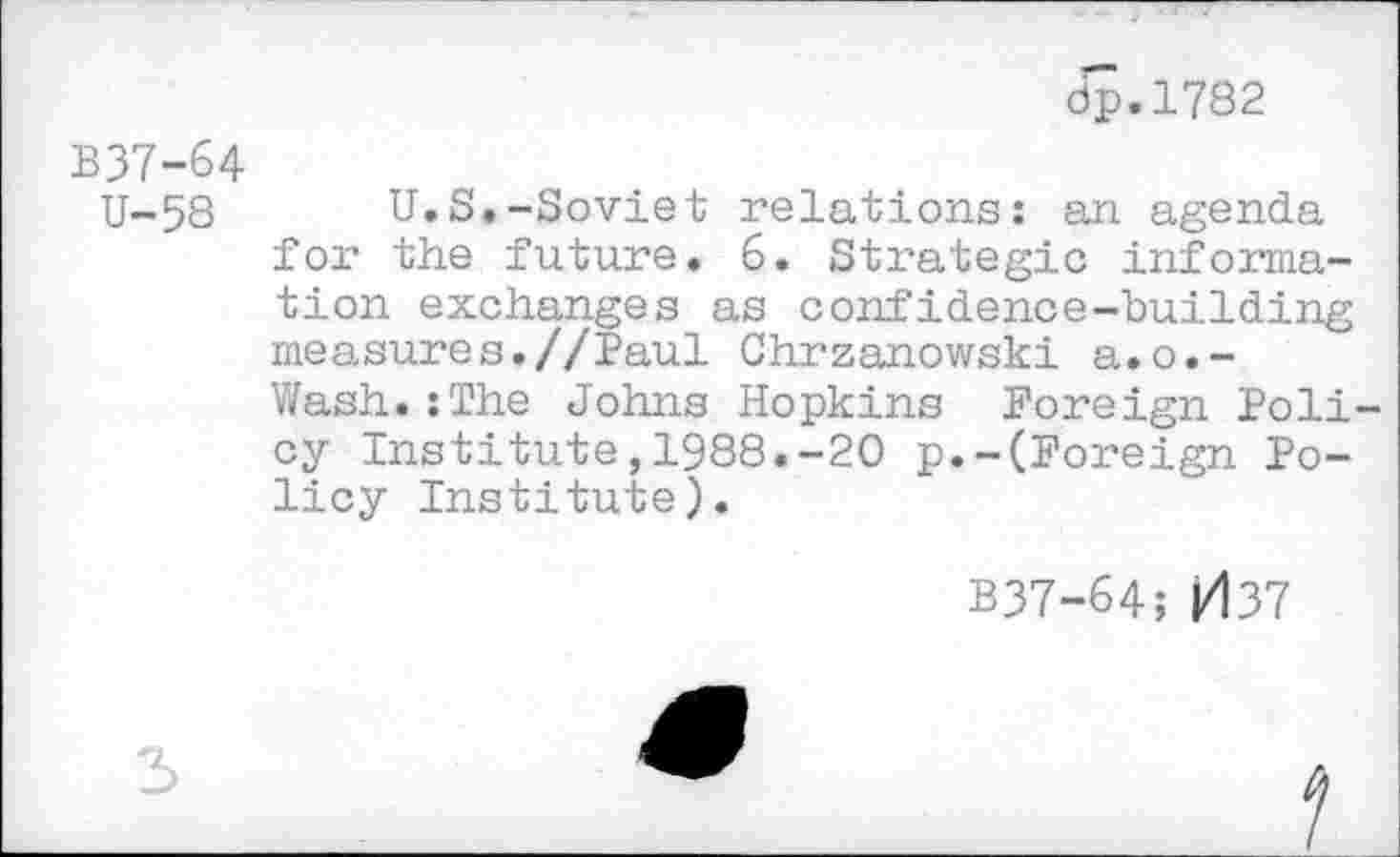 ﻿dp.1782
B37-64
U-58 U.S.-Soviet relations: an agenda for the future. 6. Strategie information exchanges as confidence-building measures.//Paul Chrzanowski a.o.-Wash.:The Johns Hopkins Foreign Poli cy Institute,1988.-20 p.-(Foreign Policy Institute).
B37-64; j/137